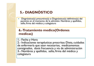 5.-
  5.- DIAGNÓSTICO
   Diagnóstico(s) presuntivo(s) o Diagnóstico(s) definitivo(s) del
  paciente en el momento de la admisión. Nombres y apellidos,
  sello, firma del médico y colegiatura

 6.-Tratamiento medico(Ordenes
 medicas)
1.- Fecha y Hora
2.- Indicaciones terapéuticas prescritas: Dieta, cuidados
de enfermería que sean necesarios, medicamentos
consignados, dosis frecuencia y via de administración
3.- Nombres y apellidos, sello, firma del médico y
colegiatura
 