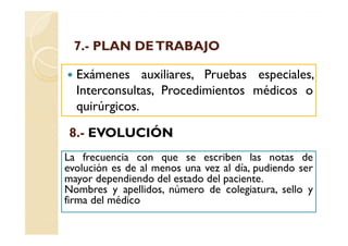 7.-
 7.- PLAN DE TRABAJO

  Exámenes auxiliares, Pruebas especiales,
  Interconsultas, Procedimientos médicos o
  quirúrgicos.

 8.-
 8.- EVOLUCIÓN
La frecuencia con que se escriben las notas de
evolución es de al menos una vez al día, pudiendo ser
mayor dependiendo del estado del paciente.
Nombres y apellidos, número de colegiatura, sello y
firma del médico
 