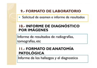 9.-
  9.- FORMATO DE LABORATORIO
   Solicitud de examen e informe de resultados

10.
10.- INFORME DE DIAGNÓSTICO
POR IMÁGENES
Informe de resultados de radiografías,
tomografías, etc

 11.
 11.- FORMATO DE ANATOMÍA
 PATOLÓGICA
Informe de los hallazgos y el diagnostico
 