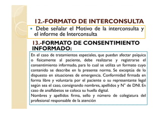 12.-
 12.-FORMATO DE INTERCONSULTA
  Debe señalar el Motivo de la interconsulta y
 el informe de Interconsulta
13.
13.-FORMATO DE CONSENTIMIENTO
INFORMADO:
En el caso de tratamientos especiales, que puedan afectar psíquica
o físicamente al paciente, debe realizarse y registrarse el
consentimiento informado, para lo cual se utiliza un formato cuyo
contenido se describe en la presente norma. Se exceptúa de lo
dispuesto en situaciones de emergencia. Conformidad firmada en
forma libre y voluntaria por el paciente o su representante legal
según sea el caso, consignando nombres, apellidos y N° de DNI. En
caso de analfabetos se coloca su huella digital.
Nombres y apellidos firma, sello y número de colegiatura del
profesional responsable de la atención
 