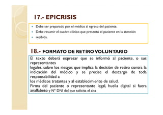 17.-
 17.- EPICRISIS
   Debe ser preparado por el médico al egreso del paciente.
   Debe resumir el cuadro clínico que presentó el paciente en la atención
   recibida.



18.
18.- FORMATO DE RETIRO VOLUNTARIO
El texto deberá expresar que se informó al paciente, o sus
representantes
legales, sobre los riesgos que implica la decisión de retiro contra la
indicación del médico y se precise el descargo de toda
responsabilidad a
los médicos tratantes y al establecimiento de salud.
Firma del paciente o representante legal, huella digital si fuera
analfabeto y Nº DNI del que solicita el alta
 