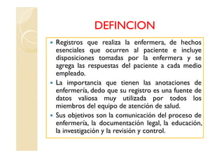 DEFINCION
Registros que realiza la enfermera, de hechos
esenciales que ocurren al paciente e incluye
disposiciones tomadas por la enfermera y se
agrega las respuestas del paciente a cada medio
empleado.
La importancia que tienen las anotaciones de
enfermería, dedo que su registro es una fuente de
datos valiosa muy utilizada por todos los
miembros del equipo de atención de salud.
Sus objetivos son la comunicación del proceso de
enfermería, la documentación legal, la educación,
la investigación y la revisión y control.
 
