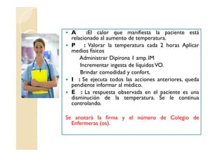 A      :El calor que manifiesta la paciente está
 relacionado al aumento de temperatura.
 P : Valorar la temperatura cada 2 horas Aplicar
 medios físicos
     Administrar Dipirona 1 amp. IM
     Incrementar ingesta de líquidos VO.
     Brindar comodidad y confort.
 I : Se ejecuta todos las acciones anteriores, queda
 pendiente informar al médico.
 E : La respuesta observada en el paciente es una
 disminución de la temperatura. Se le continua
 controlando.

Se anotará la firma y el número de Colegio de
  Enfermeras (os).
 