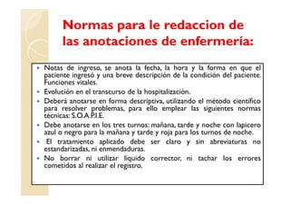Normas para le redaccion de
     las anotaciones de enfermería:
Notas de ingreso, se anota la fecha, la hora y la forma en que el
paciente ingresó y una breve descripción de la condición del paciente.
Funciones vitales.
Evolución en el transcurso de la hospitalización.
Deberá anotarse en forma descriptiva, utilizando el método científico
para resolver problemas, para ello emplear las siguientes normas
técnicas: S.O.A.P.I.E.
Debe anotarse en los tres turnos: mañana, tarde y noche con lapicero
azul o negro para la mañana y tarde y roja para los turnos de noche.
 El tratamiento aplicado debe ser claro y sin abreviaturas no
estandarizadas, ni enmendaduras.
No borrar ni utilizar liquido corrector, ni tachar los errores
cometidos al realizar el registro.
 