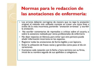 Normas para le redaccion de
las anotaciones de enfermería:
Los errores deberán corregirse de manera que no tape la anotación
original, el método más utilizado consiste en trazar una única línea a
través de la nota incorrecta, poniendo “anotación erróneas” y escribir
la anotación.
 No escribir comentarios de represalias o críticas sobre el usuario, o
sobre la asistencia realizada por otros profesionales de enfermería
No dejar espacios en blancos, para evitar que otra persona pueda
añadir información incorrecta en los espacios.
Registrar todas las anotaciones de forma legible y con lapicero.
Evitar la utilización de frases vacías y generales como paso el día sin
variaciones.
Comience cada notación con la fecha y hora termine con su firma,
inicial de su nombre seguida de sus apellidos o colegiatura.
 