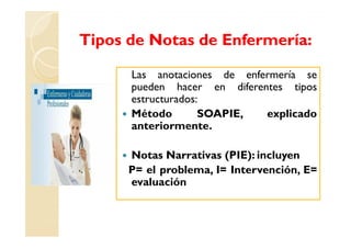 Tipos de Notas de Enfermería:

      Las anotaciones de enfermería se
      pueden hacer en diferentes tipos
      estructurados:
      Método        SOAPIE,  explicado
      anteriormente.

      Notas Narrativas (PIE): incluyen
      P= el problema, I= Intervención, E=
      evaluación
 