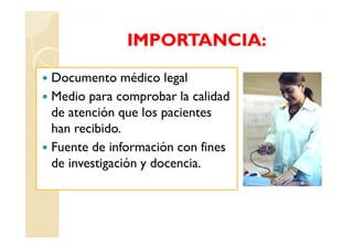 IMPORTANCIA:

Documento médico legal
Medio para comprobar la calidad
de atención que los pacientes
han recibido.
Fuente de información con fines
de investigación y docencia.
 