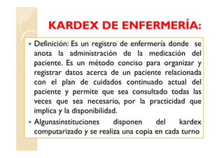 KARDEX DE ENFERMERÍA:
Definición: Es un registro de enfermería donde se
anota la administración de la medicación del
paciente. Es un método conciso para organizar y
registrar datos acerca de un paciente relacionada
con el plan de cuidados continuado actual del
paciente y permite que sea consultado todas las
veces que sea necesario, por la practicidad que
implica y la disponibilidad.
Algunasinstituciones      disponen   del    kardex
computarizado y se realiza una copia en cada turno
 