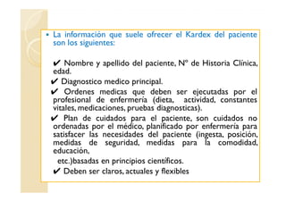 La información que suele ofrecer el Kardex del paciente
son los siguientes:

✔ Nombre y apellido del paciente, Nº de Historia Clínica,
edad.
✔ Diagnostico medico principal.
✔ Ordenes medicas que deben ser ejecutadas por el
profesional de enfermería (dieta, actividad, constantes
vitales, medicaciones, pruebas diagnosticas).
✔ Plan de cuidados para el paciente, son cuidados no
ordenadas por el médico, planificado por enfermería para
satisfacer las necesidades del paciente (ingesta, posición,
medidas de seguridad, medidas para la comodidad,
educación,
 etc.)basadas en principios científicos.
✔ Deben ser claros, actuales y flexibles
 