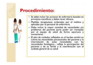 Procedimiento:
    Se debe incluir las acciones de enfermería basadas en
    principios cientificos y deben tener eficacia.
    Medidas terapéuticas ordenadas por el médico y
    aplicadas por el personal de enfermería.
    Debe incluir la mayor cantidad de necesidades y/o
    problemas del paciente parta poder ser manejado
    por el equipo de salud de forma oportuna y
    conveniente.
    El plan de cuidados reflejados en el kardex tendrá en
    cuenta las necesidades psicosociales del paciente y la
    interrelación de estas necesidades con las
    necesidades fisiológicas , refleja la participación del
    paciente y de su famila y la coordinación con el
    cuidado general de su salud
 