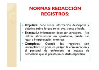NORMAS REDACCIÓN
      REGISTROS:

Objetiva: debe tener información descriptiva y
objetiva, sobre lo que se ve, oye, siente y huele.
Exacta: La informacion debe ser verdadera. No
utilizar abreviaturas no aprobadas, puede dar
lugar a interpretación erroneas.
Completa:        Cuando      los     registros   son
incompletos se pone en peligro la comunicación y
el personal de enfermería es incapaz de
demostrar que se prestó un cuidado específico.
 