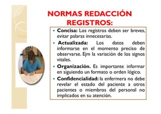 NORMAS REDACCIÓN
   REGISTROS:
 Concisa: Los registros deben ser breves,
 evitar palaras innecesarias.
  Actualizada:       Los      datos  deben
 informarse en el momento preciso de
 observarse. Ejm la variación de los signos
 vitales.
 Organización. Es importante informar
 en siguiendo un formato o orden lógico.
 Confidencialidad: la enfermera no debe
 revelar el estado del paciente a otros
 pacientes o miembros del personal no
 implicados en su atención.
 