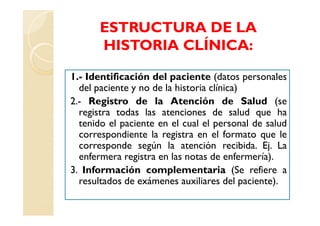 ESTRUCTURA DE LA
       HISTORIA CLÍNICA:

1.- Identificación del paciente (datos personales
  del paciente y no de la historia clínica)
2.- Registro de la Atención de Salud (se
  registra todas las atenciones de salud que ha
  tenido el paciente en el cual el personal de salud
  correspondiente la registra en el formato que le
  corresponde según la atención recibida. Ej. La
  enfermera registra en las notas de enfermería).
3. Información complementaria (Se refiere a
  resultados de exámenes auxiliares del paciente).
 