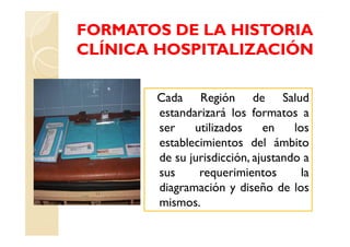 FORMATOS DE LA HISTORIA
CLÍNICA HOSPITALIZACIÓN

       Cada Región de Salud
       estandarizará los formatos a
       ser    utilizados     en    los
       establecimientos del ámbito
       de su jurisdicción, ajustando a
       sus     requerimientos        la
       diagramación y diseño de los
       mismos.
 