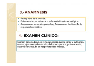 3.-
  3.- ANAMNESIS
   Fecha y hora de la atención.
   Enfermedad actual: relato de la enfermedad, funciones biológicas
   Antecedentes personales: generales y Antecedentes familiares. Es de
   responsabilidad médico



 4.- EXAMEN CLÍNICO:
Examen general, Examen regional: cabeza, cuello, tórax y pulmones,
mamas, aparato cardiovascular, abdomen, aparato genito urinario,
sistema nervioso. Es de responsabilidad médico.
 
