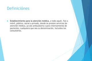 Definiciónes
 Establecimiento para la atención médica, a todo aquél, fijo o
móvil, público, social o privado, donde se presten servicios de
atención médica, ya sea ambulatoria o para internamiento de
pacientes, cualquiera que sea su denominación, incluidos los
consultorios.
 