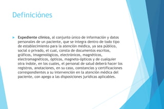 Definiciónes
 Expediente clínico, al conjunto único de información y datos
personales de un paciente, que se integra dentro de todo tipo
de establecimiento para la atención médica, ya sea público,
social o privado, el cual, consta de documentos escritos,
gráficos, imagenológicos, electrónicos, magnéticos,
electromagnéticos, ópticos, magneto-ópticos y de cualquier
otra índole, en los cuales, el personal de salud deberá hacer los
registros, anotaciones, en su caso, constancias y certificaciones
correspondientes a su intervención en la atención médica del
paciente, con apego a las disposiciones jurídicas aplicables.
 