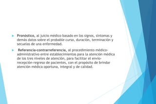  Pronóstico, al juicio médico basado en los signos, síntomas y
demás datos sobre el probable curso, duración, terminación y
secuelas de una enfermedad.
 Referencia-contrarreferencia, al procedimiento médico-
administrativo entre establecimientos para la atención médica
de los tres niveles de atención, para facilitar el envío-
recepción-regreso de pacientes, con el propósito de brindar
atención médica oportuna, integral y de calidad.
 