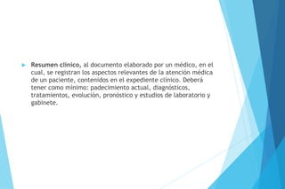  Resumen clínico, al documento elaborado por un médico, en el
cual, se registran los aspectos relevantes de la atención médica
de un paciente, contenidos en el expediente clínico. Deberá
tener como mínimo: padecimiento actual, diagnósticos,
tratamientos, evolución, pronóstico y estudios de laboratorio y
gabinete.
 