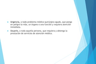  Urgencia, a todo problema médico-quirúrgico agudo, que ponga
en peligro la vida, un órgano o una función y requiera atención
inmediata.
 Usuario, a toda aquella persona, que requiera y obtenga la
prestación de servicios de atención médica.
 