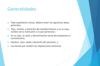 Generalidades
 Todo expediente clínico, deberá tener los siguientes datos
generales.
 Tipo, nombre y domicilio del establecimiento y en su caso,
nombre de la institución a la que pertenece;
 En su caso, la razón y denominación social del propietario o
concesionario.
 Nombre, sexo, edad y domicilio del paciente; y
 Los demás que señalen las disposiciones sanitarias.
 
