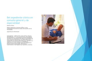 Del expediente clínico en
consulta general y de
especialidad
Historia Clínica.
Deberá elaborarla el personal médico y otros
profesionales del área de la salud, de acuerdo con las
necesidades
específicas de información
interrogatorio.- Deberá tener como mínimo: ficha de
identificación, en su caso, grupo étnico, antecedentes
heredofamiliares, antecedentes personales patológicos
(incluido uso y dependencia del tabaco, del alcohol y de
otras sustancias psicoactivas, de conformidad con lo
establecido en la Norma Oficial Mexicana, referida en el
numeral 3.12 de esta norma) y no patológicos,
padecimiento actual (indagar acerca de tratamientos
previos de tipo convencional, alternativos y
tradicionales) e interrogatorio por aparatos y sistemas;
 