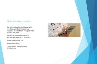 Nota de Interconsulta.
La solicitud deberá elaborarla el
médico cuando se requiera y
quedará asentada en el expediente
clínico. La nota
deberá elaborarla el médico
consultado y deberá contar con:
Criterios diagnósticos;
Plan de estudios;
Sugerencias diagnósticas y
tratamiento
 
