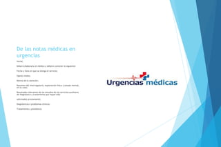 De las notas médicas en
urgencias
Inicial.
Deberá elaborarla el médico y deberá contener lo siguiente:
Fecha y hora en que se otorga el servicio;
Signos vitales;
Motivo de la atención;
Resumen del interrogatorio, exploración física y estado mental,
en su caso;
Resultados relevantes de los estudios de los servicios auxiliares
de diagnóstico y tratamiento que hayan sido
solicitados previamente;
Diagnósticos o problemas clínicos;
Tratamiento y pronóstico.
 