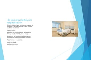 De las notas médicas en
hospitalización
Deberá elaborarla el médico que ingresa al
paciente y deberá contener como mínimo
los datos siguientes:
Signos vitales;
Resumen del interrogatorio, exploración
física y estado mental, en su caso;
Resultados de estudios, de los servicios
auxiliares de diagnóstico y tratamiento;
Tratamiento y pronóstico.
Historia clínica.
Nota de evolución
 