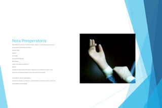 Nota Preoperatoria
Deberá elaborarla el cirujano que va a intervenir al paciente, incluyendo a los cirujanos dentistas (excepto el numeral
para estos últimos) y deberá contener como mínimo:
Fecha de la cirugía;
Diagnóstico;
Plan quirúrgico;
Tipo de intervención quirúrgica;
Riesgo quirúrgico;
Cuidados y plan terapéutico preoperatorios; y
Pronóstico.
Un integrante del equipo quirúrgico podrá elaborar un reporte de la lista de verificación de la cirugía, en su caso,
podrá utilizar la lista Organización Mundial de la Salud en esta materia para dicho propósito.
Nota preanestésica, vigilancia y registro anestésico.
Se elaborará de conformidad con lo establecido en la Norma Oficial Mexicana, referida en el numeral 3.4 de esta norma
y demás disposiciones jurídicas aplicables
 