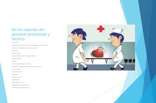 De los reportes del
personal profesional y
técnico
Hoja de enfermería.
Deberá elaborarse por el personal en turno, según la frecuencia establecida por las normas internas del
establecimiento y las órdenes del médico y deberá contener como mínimo:
Habitus exterior;
Gráfica de signos vitales;
Ministración de medicamentos, fecha, hora, cantidad y vía prescrita;
Procedimientos realizados; y
Observaciones.
De los servicios auxiliares de diagnóstico y tratamiento.
Deberá elaborarlo el personal que realizó el estudio y deberá contener como mínimo:
Fecha y hora del estudio;
Identificación del solicitante;
Estudio solicitado;
Problema clínico en estudio;
Resultados del estudio;
Incidentes y accidentes, si los hubo;
Identificación del personal que realizó el estudio;
Nombre completo y firma del personal que informa
 