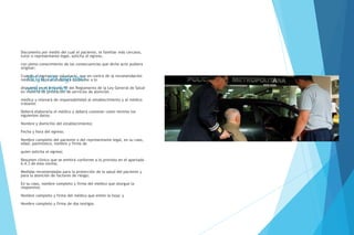Hoja de egreso
voluntario.
Documento por medio del cual el paciente, el familiar más cercano,
tutor o representante legal, solicita el egreso,
con pleno conocimiento de las consecuencias que dicho acto pudiera
originar;
Cuando el egreso sea voluntario, aun en contra de la recomendación
médica, la hoja se elaborará conforme a lo
dispuesto en el artículo 79 del Reglamento de la Ley General de Salud
en materia de prestación de servicios de atención
médica y relevará de responsabilidad al establecimiento y al médico
tratante.
Deberá elaborarla el médico y deberá contener como mínimo los
siguientes datos:
Nombre y domicilio del establecimiento;
Fecha y hora del egreso;
Nombre completo del paciente o del representante legal, en su caso,
edad, parentesco, nombre y firma de
quien solicita el egreso;
Resumen clínico que se emitirá conforme a lo previsto en el apartado
6.4.3 de esta norma;
Medidas recomendadas para la protección de la salud del paciente y
para la atención de factores de riesgo;
En su caso, nombre completo y firma del médico que otorgue la
responsiva;
Nombre completo y firma del médico que emite la hoja; y
Nombre completo y firma de dos testigos.
 