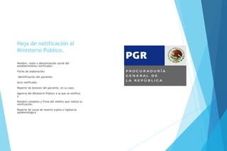 Hoja de notificación al
Ministerio Público.
Nombre, razón o denominación social del
establecimiento notificador;
Fecha de elaboración;
Identificación del paciente;
Acto notificado;
Reporte de lesiones del paciente, en su caso;
Agencia del Ministerio Público a la que se notifica;
y
Nombre completo y firma del médico que realiza la
notificación.
Reporte de causa de muerte sujeta a vigilancia
epidemiológica
 