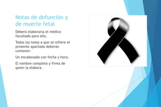Notas de defunción y
de muerte fetal
Deberá elaborarla el médico
facultado para ello.
Todas las notas a que se refiere el
presente apartado deberán
contener:
Un encabezado con fecha y hora;
El nombre completo y firma de
quien la elabora.
 