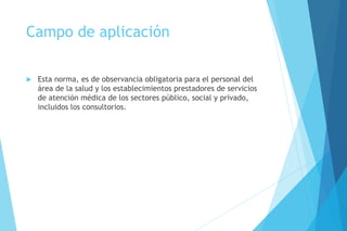 Campo de aplicación
 Esta norma, es de observancia obligatoria para el personal del
área de la salud y los establecimientos prestadores de servicios
de atención médica de los sectores público, social y privado,
incluidos los consultorios.
 