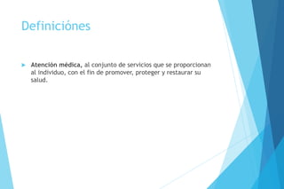 Definiciónes
 Atención médica, al conjunto de servicios que se proporcionan
al individuo, con el fin de promover, proteger y restaurar su
salud.
 