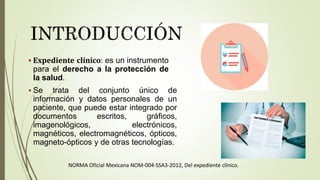  Expediente clínico: es un instrumento
para el derecho a la protección de
la salud.
 Se trata del conjunto único de
información y datos personales de un
paciente, que puede estar integrado por
documentos escritos, gráficos,
imagenológicos, electrónicos,
magnéticos, electromagnéticos, ópticos,
magneto-ópticos y de otras tecnologías.
NORMA Oficial Mexicana NOM-004-SSA3-2012, Del expediente clínico.
 