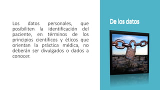 De losdatosLos datos personales, que
posibiliten la identificación del
paciente, en términos de los
principios científicos y éticos que
orientan la práctica médica, no
deberán ser divulgados o dados a
conocer.
De losdatos
 