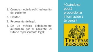 ¿Cuándose
podrá
proporcionar
informacióna
terceros?
1. Cuando medie la solicitud escrita
del paciente
2. El tutor
3. Representante legal.
4. De un médico debidamente
autorizado por el paciente, el
tutor o representante legal;
 