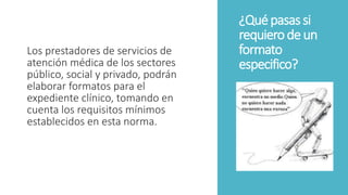 ¿Quépasassi
requierodeun
formato
especifico?
Los prestadores de servicios de
atención médica de los sectores
público, social y privado, podrán
elaborar formatos para el
expediente clínico, tomando en
cuenta los requisitos mínimos
establecidos en esta norma.
 