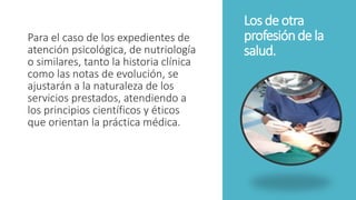 Losde otra
profesióndela
salud.
Para el caso de los expedientes de
atención psicológica, de nutriología
o similares, tanto la historia clínica
como las notas de evolución, se
ajustarán a la naturaleza de los
servicios prestados, atendiendo a
los principios científicos y éticos
que orientan la práctica médica.
 