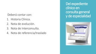 Del expediente
clínicoen
consultageneral
y deespecialidadDeberá contar con:
1. Historia Clínica.
2. Nota de evolución.
3. Nota de Interconsulta.
4. Nota de referencia/traslado
 