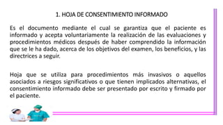 1. HOJA DE CONSENTIMIENTO INFORMADO
Es el documento mediante el cual se garantiza que el paciente es
informado y acepta voluntariamente la realización de las evaluaciones y
procedimientos médicos después de haber comprendido la información
que se le ha dado, acerca de los objetivos del examen, los beneficios, y las
directrices a seguir.
Hoja que se utiliza para procedimientos más invasivos o aquellos
asociados a riesgos significativos o que tienen implicados alternativas, el
consentimiento informado debe ser presentado por escrito y firmado por
el paciente.
 