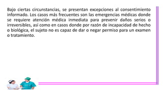 Bajo ciertas circunstancias, se presentan excepciones al consentimiento
informado. Los casos más frecuentes son las emergencias médicas donde
se requiere atención médica inmediata para prevenir daños serios o
irreversibles, así como en casos donde por razón de incapacidad de hecho
o biológica, el sujeto no es capaz de dar o negar permiso para un examen
o tratamiento.
 