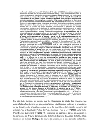 conforme lo establece el numeral 1) del artículo 3° de la Ley N°27803, habiendo laborado para la
demandada desde el seis de julio de mil novecientos setenta y cinco produciéndose su cese el
catorce de abril de mil novecientos noventa y dos. Décimo Cuarto: Respecto a la existencia de
plaza vacante y presupuestada, se debe establecer que (…) la entidad demandada en
cumplimiento de una medida cautelar, procedió a reponer al actor con fecha veinticinco de
setiembre de dos mil trece, en plena tramitación del proceso, señalándose en dicho acto
que el demandante cuente con más de setenta (70) años de edad, situación que es causal de
jubilación obligatoria y automática; igualmente, se aprecia (…) que la parte demandada el diez de
febrero de dos mil diez, comunica al actor que ha puesto en conocimiento del Ministerio de
Trabajo que no cuenta con plaza disponible presupuestada; y habiendo los propios
representantes del Banco, en la audiencia de casación, señalado que efectivamente se realizó
concursos e incorporaciones de nuevo personal con posterioridad a dicha fecha, pero aquellas
plazas estaban destinadas a personal calificado y con distinto perfil, lo que demuestra que si
existen plazas con las características que la ley señala, más aun si existe un mandato
legal que cumplir, así como la obligación que la propia Ley N°27803 en su artículo 11°en
el último párrafo agregado por el artículo 1° de la Ley N° 28299 establece que ante tal
hecho debe capacitarse a sus propios trabajadores (…) De lo expuesto, se determina que el
Colegiado Superior no ha incurrido en infracción normativa del artículo 84° de la Constitución
Política del Perú, artículo 11°de la Ley N°27803 y artículo 9°de Decreto Supremo N°014-2002-
TR; devienen en infundadas (…) Décimo Quinto: Respecto al apartamento inmotivado de las
sentencia vinculantes del Tribunal Constitucional y de la Corte Suprema de Justicia de la
Republica, las sentencia que señala la parte recurrente y que acompaña en su recurso de
casación, no se aprecia que tengan la calidad de precedentes vinculantes, más aún, si una
no resuelve el fondo de la litis, por lo que esta causal deviene en infundada. Décimo Sexto:
Habiéndose establecido que de acuerdo a las normas desarrolladas en los considerandos
anteriores, el actor cumplía con los requisitos para su reincorporación por el cese irregular
y teniendo en cuenta la fecha de publicación de la cuarta lista de los trabajadores cesados
irregularmente y la fecha de su solicitud de reincorporación, quince de enero de dos mil
diez (…) se advierte que el actor aun no contaba con setenta (70) años de edad; sin
embargo, a la fecha de reincorporación, es decir, el veinticinco de setiembre de dos mil
trece, el actor contaba con más setenta (70) años de edad; y de conformidad con el último
párrafo del artículo 21° del Texto Único Ordenado d el Decreto Legislativo N° 728, Ley de
Productividad y Competitividad Laboral, aprobado por Decreto Supremo N° 003-97-TR, se
establece que la jubilación es obligatoria y automática para el trabajador al haber cumplido el
límite de edad (…), lo que hace inviable e inejecutable su reincorporación efectiva, por causal
sobreviniente; sin embargo, se estaría generando una total desprotección al trabajadores,
razón por la cual esta Sala Suprema no puede dejar de administrar justicia ante un vacío
de la propia norma, en donde no corresponde a lo peticionado por el actor, este Tribunal
debe resolver en justicia teniendo en cuenta los fines de la casación. Décimo Sétimo: La
finalidad Dikelogica de la Casación implica la búsqueda de la justicia al caso concreto;
advirtiéndose que el Colegiado Superior amparo la demanda ordenando la reincorporación del
actor, sin tener en cuenta que el accionante, a dicha fecha, tenía más de setenta (70) años de
edad, razón por la cual ante la evidente imposibilidad de ejecutar la reincorporación, y a efectos
de proteger el derecho reconocido al trabajador, más aún, si cuando opto por la reincorporación,
aun no cumplía con el límite de edad señalado, se debe resarcir tal situación y para ello este
Colegiado, en base al principio de la interpretación más favorable al trabajador, opta por
una compensación económica razonable en atención a lo dispuesto por el inciso 3) del
artículo 10° del Decreto Supremo N° 014-2002-TR, Re glamento de la Ley N° 27803,
equivalente a un monto igual al tope de la indemnización por despido arbitrario, a que se
refiere el artículo 38°del Texto Único Ordenado de l Decreto Legislativo N°728 (…) de doce (12)
remuneraciones, considerando la última remuneración percibida por el actor de seiscientos
noventa y cinco con 26/100 nuevos soles (…) de acuerdo a la boleta de pago (…) dicho cálculo
se efectuara en ejecución de sentencia (…)”.
Por otro lado, también, se aprecia, que los Magistrados de citada Sala Suprema han
desarrollado suficientemente los argumentos facticos y jurídicos que sustentan el otro extremo
de su decisión, esto, al explicar, porque no se ha incurrido en la infracción normativa del
artículo 84°de la Constitución Política del Perú, el artículo 11°de la Ley N°27803, y el artículo
9° del Decreto Supremo N° 014-2002-TR , precisando las razones de porque se apartaron de
las sentencias del Tribunal Constitucional y de la Corte Suprema de Justicia de la Republica,
resaltando las finalidad Dikelogica del recurso de casación, en el caso concreto, realizándose
 