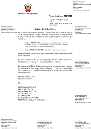 Pleno. Sentencia 722/2021
EXP. N.° 02075-2020-PA/TC
LIMA
BANCO CENTRAL DE RESERVA
DEL PERÚ
RAZÓN DE RELATORÍA
En la sesión del Pleno del Tribunal Constitucional, de fecha 1 de julio de
2021, los magistrados Ledesma Narváez, Ferrero Costa, Miranda Canales,
Blume Fortini y Ramos Núñez, han emitido, por mayoría, la sentencia que
resuelve:
1. Declarar INFUNDADA la demanda, pues la fundamentación de la
resolución de fecha 10 de diciembre de 2015 [Casación 2250-2014
Lima] no incurrió en un vicio de incongruencia.
2. Declarar IMPROCEDENTE la demanda en lo demás que contiene.
Los magistrados Sardón de Taboada y Espinosa-Saldaña Barrera emitieron
votos singulares.
Se deja constancia de que el magistrado Blume Fortini formuló un
fundamento de voto y que se entregará en fecha posterior.
La Secretaría del Pleno deja constancia de que la presente razón encabeza
la sentencia y los votos antes referidos, y que los magistrados
intervinientes en el Pleno firman digitalmente al pie de esta razón en señal
de conformidad.
Flavio Reátegui Apaza
Secretario Relator
SS.
LEDESMA NARVÁEZ
FERRERO COSTA
MIRANDA CANALES
BLUME FORTINI
RAMOS NÚÑEZ
SARDÓN DE TABOADA
ESPINOSA-SALDAÑA BARRERA
 