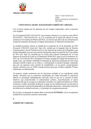EXP. N.° 02075-2020-PA/TC
LIMA
BANCO CENTRAL DE RESERVA
DEL PERÚ
VOTO SINGULAR DEL MAGISTRADO SARDÓN DE TABOADA
Con el mayor respeto por las opiniones de mis colegas magistrados, emito el presente
voto singular:
En el Expediente 05057-2013-PA/TC (caso Huatuco Huatuco), así como en otros (0678-
2014-PA/TC, 1764-2014-PA/TC, etc.), he sostenido que la reposición laboral no tiene
sustento en la Constitución Política del Perú, y la misma solo deriva de una interpretación
errada del contenido del derecho al trabajo realizada por el Tribunal Constitucional.
La entidad recurrente solicita la nulidad de la resolución de 10 de diciembre de 2015
[Casación 2250-2014 Lima] [cfr. fojas 43], emitida por la Segunda Sala de Derecho
Constitucional y Social Transitoria de la Corte Suprema de Justicia de la República, que
declaró infundado su recurso de casación interpuesto contra la resolución de 23 de octubre
de 2013 [cfr. fojas 8], expedida por la Cuarta Sala Laboral Permanente de la Corte
Superior de Justicia de Lima en el Expediente 30244-2012, [que revocó la Sentencia 19-
2013, de 15 de abril de 2013, dictada por el Primer Juzgado de Trabajo Permanente de la
citada Corte, que declaró infundada la demanda de reposición planteada por don Isaac
Eduardo Garrido Caprile en su contra; y, reformándola, la declaró fundada, ordenando
que este sea repuesto como auxiliar de contabilidad o en un puesto sustancialmente
similar, conforme a la Ley 27803 y demás normas], pero que, al haber cumplido 70 años,
ordenó que sea indemnizado.
Al respecto, siendo consistente con las decisiones emitidas en los expedientes arriba
citados, encuentro que la resolución cuestionada, por haber decretado la reposición
laboral, se encuentran indebidamente motivada, toda vez que no se sustentó en datos
objetivos que proporcionaba el ordenamiento jurídico, específicamente el marco
constitucional que no recogía ni viabilizaba el derecho a la reposición laboral en el Perú.
Asimismo, al haber decretado finalmente el pago de una indemnización, ha desviado el
curso natural de la pretensión planteada en la demanda subyacente, vulnerando el derecho
de defensa de la entidad recurrente, y el principio de congruencia procesal.
Por lo tanto, la demanda de amparo debe ser declarada FUNDADA, con la consiguiente
nulidad de la resolución casatoria cuestionada.
S.
SARDÓN DE TABOADA
 