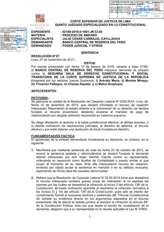 1
CORTE SUPERIOR DE JUSTICIA DE LIMA
QUINTO JUZGADO ESPECIALIZADO EN LO CONSTITUCIONAL
EXPEDIENTE : 02189-2016-0-1801-JR-CI-05
MATERIA : PROCESO DE AMPARO
ESPECIALISTA : JULIO CESAR CARBAJAL CAYLLAHUA
DEMANDANTE : BANCO CENTRAL DE RESERVA DEL PERÚ
DEMANDADO : PODER JUDICIAL Y OTROS
SENTENCIA
RESOLUCIÓN N°07
Lima, 27 de noviembre de 2017.-
VISTOS:
Por escrito presentado con fecha 15 de febrero de 2016, obrante a fojas 57/85,
el BANCO CENTRAL DE RESERVA DEL PERÚ interpone demanda de amparo
contra la SEGUNDA SALA DE DERECHO CONSTITUCIONAL Y SOCIAL
TRANSITORIA DE LA CORTE SUPREMA DE JUSTICIA DE LA REPÚBLICA
(integrada por los señores Jueces Supremos, i) Arévalo Mena, ii) Montes Minaya,
iii) Yrivarren Fallaque, iv) Chavez Zapater, y v) Malca Guaylupo).
ANTECEDENTES:
PETITORIO.-
Se peticiona la nulidad de la Resolución de Casación Laboral N°2250-2014- Lima, de
fecha 10 de diciembre de 2015, que declaró infundado el recurso de casación
interpuesto. Reponiendo el estado anterior a la vulneración de su derecho, se declare
fundado el recurso presentado, debiendo anularse el mandato de pago de
indemnización por despido arbitrario reconocido en instancia suprema.
Se alega afectación al derecho a la tutela jurisdiccional efectiva, al debido proceso, a
la debida motivación de resoluciones judiciales, al derecho de defensa, al recurso
efectivo y por ende obtener una resolución de fondo fundada en derecho.
FUNDAMENTACIÓN FACTICA:
El apoderado de la entidad demandante fundamenta su demanda, en síntesis, en lo
siguiente:
1. Manifiesta que mediante sentencia de vista de fecha 23 de octubre de 2013, se
revocó la sentencia apelada y reformulándola se declaró fundada la demanda
laboral interpuesta por don Isaac Garrido Caprile contra su representada,
ordenando su reposición como Auxiliar de Contabilidad o puesto similar al que
ocupó al momento de su cese. Ante ello interpusieron recurso de casación,
teniendo por objeto anular la sentencia en mención o en su defecto revocarla,
exponiendo de forma clara las causales denunciadas.
2. Refiere que la Resolución de Casación Laboral N°22 50-2014-Lima que desestimó
el recurso interpuesto contiene graves vicios de motivación: i) no expresa las
razones por las cuales se desestimó la infracción al inciso 2 del artículo 139°de la
Constitución, ii) existe motivación aparente al resolverse la infracción normativa a
los incisos 5) y 14) del artículo 139° de la Consti tución, pues sólo se intentó dar
cumplimiento formal al invocarse doctrina y sentencias del Tribunal Constitucional
sin señalar su incidencia directa en los argumentos expuestos en el recurso
presentado; iii) se desvió el debate jurídico al resolver la infracción al artículo 84°
de la Constitución Política, toda vez que desde el escrito de contestación de la
demanda, alegaron que a su representada no le resulta aplicable la Ley N°27803,
SEDE ALZAMORA VALDEZ,
Juez:VELASQUEZ ZAVALETA Hugo Rodolfo (FAU20159981216)
Fecha: 29/11/2017 10:19:57,Razón: RESOLUCIÓN JUDICIAL,D.Judicial:
LIMA / LIMA,FIRMA DIGITAL
CORTE SUPERIOR DE JUSTICIA LIMA - Sistema de
Notificaciones Electronicas SINOE
SEDE ALZAMORA VALDEZ,
Secretario:CARBAJAL
CAYLLAHUA JULIO CESAR
/Servicio Digital - Poder Judicial del
Perú
Fecha: 29/11/2017 11:06:19,Razón:
RESOLUCIÓN
JUDICIAL,D.Judicial: LIMA /
LIMA,FIRMA DIGITAL
CORTE SUPERIOR DE JUSTICIA
LIMA - Sistema de Notificaciones
Electronicas SINOE
 