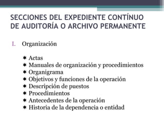 SECCIONES DEL EXPEDIENTE CONTÍNUO
DE AUDITORÍA O ARCHIVO PERMANENTE
I. Organización
 Actas
 Manuales de organización y procedimientos
 Organigrama
 Objetivos y funciones de la operación
 Descripción de puestos
 Procedimientos
 Antecedentes de la operación
 Historia de la dependencia o entidad
 