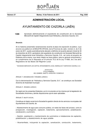 Número 37                                    Martes, 15 de Febrero de 2011                              Pág. 3538


                                    ADMINISTRACIÓN LOCAL

                      AYUNTAMIENTO DE CAZORLA (JAÉN)

        1308            Aprobado definitivamente el expediente de constitución de la Sociedad
                        Mercantil de Capital íntegramente local Hidráulica y Servicios Cazorla, S.A.



            Anuncio

            Al no haberse presentado reclamaciones durante el plazo de exposición al público, cuyo
            anuncio se publicó en el BOLETÍN OFICIAL de la Provincia de Jaén, número 2, de 4 de
            enero de 2011, queda automáticamente elevado a definitivo el acuerdo plenario inicial de 30
            de diciembre de 2010, aprobatorio del expediente de constitución de Sociedad Mercantil de
            Capital íntegramente local Hidraúlica y Servicios Cazorla, S.A., así como el proyecto de
            Estatutos de la misma, cuyo texto íntegro se hace público, para su general conocimiento y
            en cumplimiento de lo dispuesto en el artículo 70.2 de la Ley 7/1985, de 2 de abril,
            Reguladora de las Bases del Régimen Local.

             “SOCIEDAD MERCANTIL DE CAPITAL ÍNTEGRAMENTE LOCAL HIDRÁULICA Y SERVICIOS CAZORLA, S.A.

                                                    ESTATUTOS
                                                 TÍTULO PRIMERO
                                     DEL NOMBRE, OBJETO, DURACIÓN Y DOMICILIO

            Artículo 1. DENOMINACIÓN Y RÉGIMEN JURÍDICO.

            Con la denominación de “Hidráulica y Servicios Cazorla, S.A.”, se constituye una Sociedad
            Anónima de titularidad municipal.

            Artículo 2 . RÉGIMEN JURÍDICO.

            Se regirá por los presentes Estatutos y en lo no previsto en los mismos por la legislación de
            Sociedades Anónimas y demás disposiciones que le sean aplicables.

            Artículo 3. OBJETO SOCIAL.

            Constituye el objeto social de la Sociedad la gestión directa de los servicios municipales del
            Ayuntamiento de Cazorla, de:

            - Abastecimiento de agua para consumo público, en todas las fases del proceso, como la
            prospección, investigación, captación, tratamiento, aprovechamiento, potabilización,
            canalización y suministro.

            - Gestión, explotación y mantenimiento de suministros e instalaciones de captación,
            potabilización y abastecimiento de agua potable.

            - Alcantarillado, incluyendo la captación, canalización, conducción, tratamiento,
 